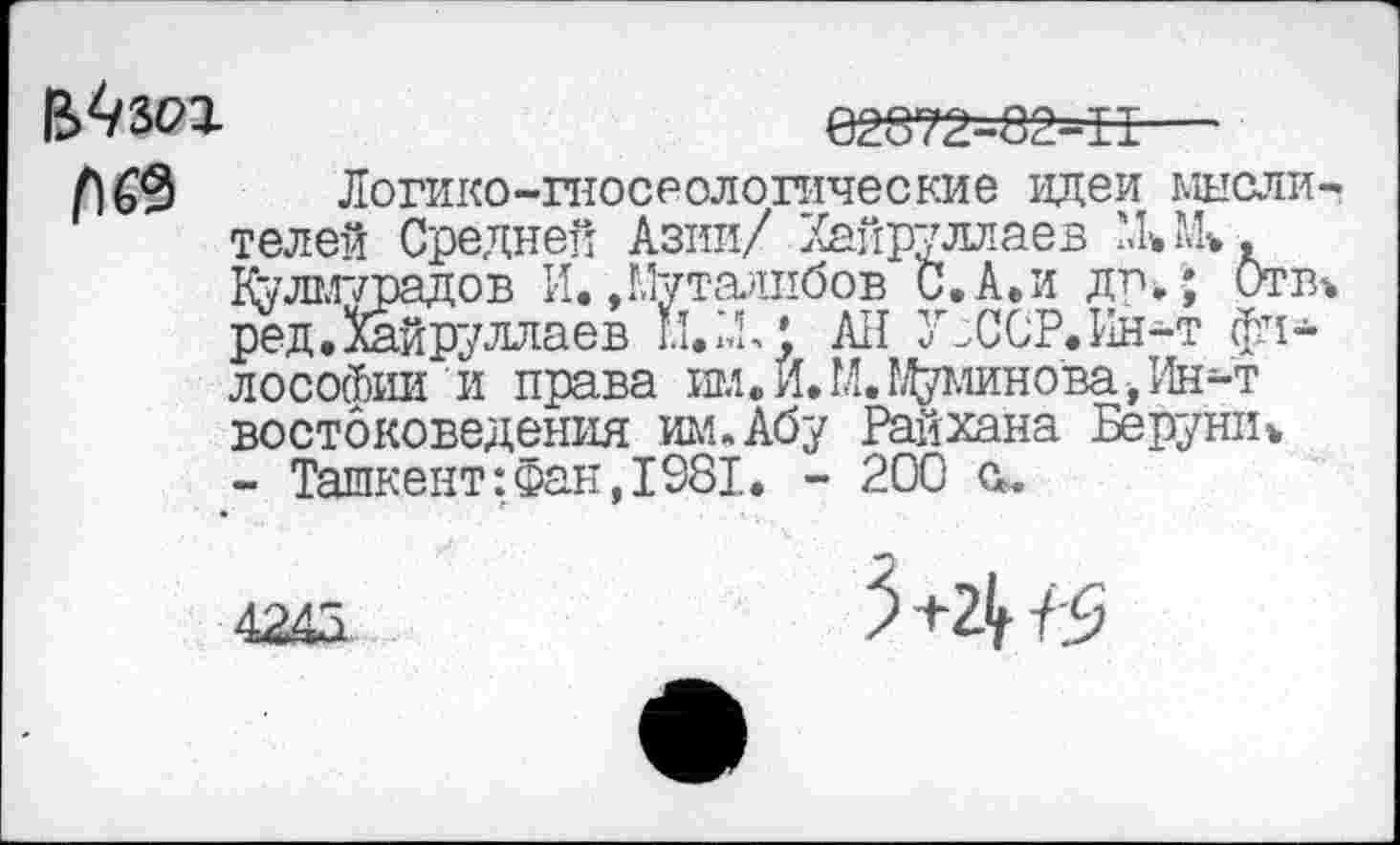 ﻿'ОДПСП	ill» «х>
,ов И..Муталибов С.А.и др»; I™ уллаев ы/4,; All У^ССР.Ин-т фи-
ВЛЗбП	62372-02-15—
Л 69 Логико-гносеологические идеи мыслителей Средней Азии/ Хайруллаев MUk. Култг/радов И.»Муталибов С.А.и др»; Оттч ред.Хайруллаев ы.М,’ All Зг^ССР.Ин-т философии и права ил.Й.МЛМшно'ва-,Ин-т востоковедения им. Абу Райхана Бе рушь - Ташкент:фан,1981. - 200 а.